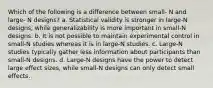 Which of the following is a difference between small- N and large- N designs? a. Statistical validity is stronger in large-N designs, while generalizability is more important in small-N designs. b. It is not possible to maintain experimental control in small-N studies whereas it is in large-N studies. c. Large-N studies typically gather less information about participants than small-N designs. d. Large-N designs have the power to detect large effect sizes, while small-N designs can only detect small effects.