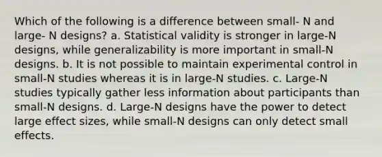 Which of the following is a difference between small- N and large- N designs? a. Statistical validity is stronger in large-N designs, while generalizability is more important in small-N designs. b. It is not possible to maintain experimental control in small-N studies whereas it is in large-N studies. c. Large-N studies typically gather less information about participants than small-N designs. d. Large-N designs have the power to detect large effect sizes, while small-N designs can only detect small effects.