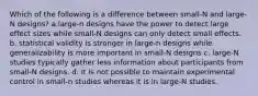 Which of the following is a difference between small-N and large-N designs? a.large-n designs have the power to detect large effect sizes while small-N designs can only detect small effects. b. statistical validity is stronger in large-n designs while generalizability is more important in small-N designs c. large-N studies typically gather less information about participants from small-N designs. d. It is not possible to maintain experimental control in small-n studies whereas it is in large-N studies.