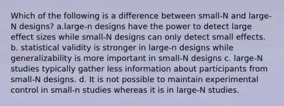 Which of the following is a difference between small-N and large-N designs? a.large-n designs have the power to detect large effect sizes while small-N designs can only detect small effects. b. statistical validity is stronger in large-n designs while generalizability is more important in small-N designs c. large-N studies typically gather less information about participants from small-N designs. d. It is not possible to maintain experimental control in small-n studies whereas it is in large-N studies.