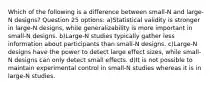 Which of the following is a difference between small-N and large-N designs? Question 25 options: a)Statistical validity is stronger in large-N designs, while generalizability is more important in small-N designs. b)Large-N studies typically gather less information about participants than small-N designs. c)Large-N designs have the power to detect large effect sizes, while small-N designs can only detect small effects. d)It is not possible to maintain experimental control in small-N studies whereas it is in large-N studies.