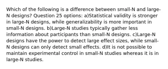 Which of the following is a difference between small-N and large-N designs? Question 25 options: a)Statistical validity is stronger in large-N designs, while generalizability is more important in small-N designs. b)Large-N studies typically gather less information about participants than small-N designs. c)Large-N designs have the power to detect large effect sizes, while small-N designs can only detect small effects. d)It is not possible to maintain experimental control in small-N studies whereas it is in large-N studies.