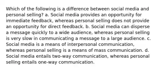 Which of the following is a difference between social media and personal selling? a. Social media provides an opportunity for immediate feedback, whereas personal selling does not provide an opportunity for direct feedback. b. Social media can disperse a message quickly to a wide audience, whereas personal selling is very slow in communicating a message to a large audience. c. Social media is a means of interpersonal communication, whereas personal selling is a means of mass communication. d. Social media entails two-way communication, whereas personal selling entails one-way communication.