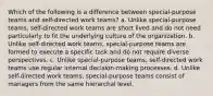 Which of the following is a difference between special-purpose teams and self-directed work teams? a. Unlike special-purpose teams, self-directed work teams are short lived and do not need particularly to fit the underlying culture of the organization. b. Unlike self-directed work teams, special-purpose teams are formed to execute a specific task and do not require diverse perspectives. c. Unlike special-purpose teams, self-directed work teams use regular internal decision-making processes. d. Unlike self-directed work teams, special-purpose teams consist of managers from the same hierarchal level.