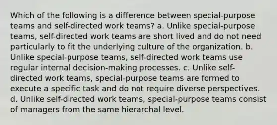 Which of the following is a difference between special-purpose teams and self-directed work teams? a. Unlike special-purpose teams, self-directed work teams are short lived and do not need particularly to fit the underlying culture of the organization. b. Unlike special-purpose teams, self-directed work teams use regular internal decision-making processes. c. Unlike self-directed work teams, special-purpose teams are formed to execute a specific task and do not require diverse perspectives. d. Unlike self-directed work teams, special-purpose teams consist of managers from the same hierarchal level.