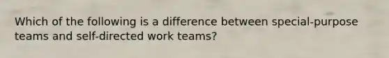 Which of the following is a difference between special-purpose teams and self-directed work teams?