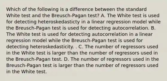 Which of the following is a difference between the standard White test and the Breusch-Pagan test? A. The White test is used for detecting heteroskedasticty in a linear regression model while the Breusch-Pagan test is used for detecting autocorrelation. B. The White test is used for detecting autocorrelation in a linear regression model while the Breusch-Pagan test is used for detecting heteroskedasticity. . C. The number of regressors used in the White test is larger than the number of regressors used in the Breusch-Pagan test. D. The number of regressors used in the Breusch-Pagan test is larger than the number of regressors used in the White test.