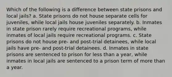 Which of the following is a difference between state prisons and local jails? a. State prisons do not house separate cells for juveniles, while local jails house juveniles separately. b. Inmates in state prison rarely require recreational programs, while inmates of local jails require recreational programs. c. State prisons do not house pre- and post-trial detainees, while local jails have pre- and post-trial detainees. d. Inmates in state prisons are sentenced to prison for less than a year, while inmates in local jails are sentenced to a prison term of more than a year.