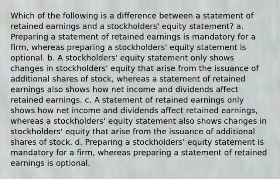 Which of the following is a difference between a statement of retained earnings and a stockholders' equity statement? a. Preparing a statement of retained earnings is mandatory for a firm, whereas preparing a stockholders' equity statement is optional. b. A stockholders' equity statement only shows changes in stockholders' equity that arise from the issuance of additional shares of stock, whereas a statement of retained earnings also shows how net income and dividends affect retained earnings. c. A statement of retained earnings only shows how net income and dividends affect retained earnings, whereas a stockholders' equity statement also shows changes in stockholders' equity that arise from the issuance of additional shares of stock. d. Preparing a stockholders' equity statement is mandatory for a firm, whereas preparing a statement of retained earnings is optional.