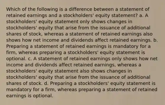 Which of the following is a difference between a statement of retained earnings and a stockholders' equity statement? a. A stockholders' equity statement only shows changes in stockholders' equity that arise from the issuance of additional shares of stock, whereas a statement of retained earnings also shows how net income and dividends affect retained earnings. b. Preparing a statement of retained earnings is mandatory for a firm, whereas preparing a stockholders' equity statement is optional. c. A statement of retained earnings only shows how net income and dividends affect retained earnings, whereas a stockholders' equity statement also shows changes in stockholders' equity that arise from the issuance of additional shares of stock. d. Preparing a stockholders' equity statement is mandatory for a firm, whereas preparing a statement of retained earnings is optional.