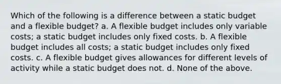 Which of the following is a difference between a static budget and a flexible budget? a. A flexible budget includes only variable costs; a static budget includes only fixed costs. b. A flexible budget includes all costs; a static budget includes only fixed costs. c. A flexible budget gives allowances for different levels of activity while a static budget does not. d. None of the above.