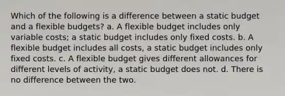 Which of the following is a difference between a static budget and a flexible budgets? a. A flexible budget includes only variable costs; a static budget includes only fixed costs. b. A flexible budget includes all costs, a static budget includes only fixed costs. c. A flexible budget gives different allowances for different levels of activity, a static budget does not. d. There is no difference between the two.