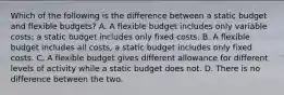 Which of the following is the difference between a static budget and flexible budgets? A. A flexible budget includes only variable costs; a static budget includes only fixed costs. B. A flexible budget includes all costs, a static budget includes only fixed costs. C. A flexible budget gives different allowance for different levels of activity while a static budget does not. D. There is no difference between the two.