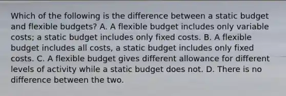 Which of the following is the difference between a static budget and flexible budgets? A. A flexible budget includes only variable costs; a static budget includes only fixed costs. B. A flexible budget includes all costs, a static budget includes only fixed costs. C. A flexible budget gives different allowance for different levels of activity while a static budget does not. D. There is no difference between the two.