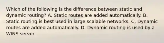 Which of the following is the difference between static and dynamic routing? A. Static routes are added automatically. B. Static routing is best used in large scalable networks. C. Dynamic routes are added automatically. D. Dynamic routing is used by a WINS server