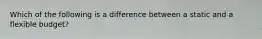 Which of the following is a difference between a static and a flexible budget?