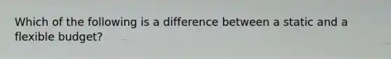 Which of the following is a difference between a static and a flexible budget?