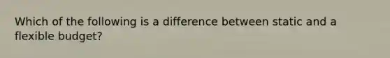 Which of the following is a difference between static and a flexible budget?