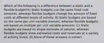 Which of the following is a difference between a static and a flexible budget?A) Static budgets use the same fixed cost amounts, whereas flexible budgets change the amount of fixed costs at different levels of activity. B) Static budgets are based on the same per unit variable amount, whereas flexible budgets are based on multiple per unit variable amounts. C) Static budgets are based on single estimate of volume, whereas flexible budgets show estimated costs and revenues at a variety of activity levels. D) None of these answers is correct