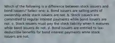 Which of the following is a difference between stock issuers and bond issuers? Select one: a. Bond issuers are selling units of ownership while stock issuers are not. b. Stock issuers are committed to regular interest payments while bond issuers are not. c. Stock issuers must pay the stock liability when it matures while bond issuers do not. d. Bond issuers are entitled to tax-deductible benefits for bond interest payments while stock issuers are not.