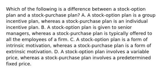 Which of the following is a difference between a stock-option plan and a stock-purchase plan? A. A stock-option plan is a group incentive plan, whereas a stock-purchase plan is an individual incentive plan. B. A stock-option plan is given to senior managers, whereas a stock-purchase plan is typically offered to all the employees of a firm. C. A stock-option plan is a form of <a href='https://www.questionai.com/knowledge/kb34nVVYYv-intrinsic-motivation' class='anchor-knowledge'>intrinsic motivation</a>, whereas a stock-purchase plan is a form of extrinsic motivation. D. A stock-option plan involves a variable price, whereas a stock-purchase plan involves a predetermined fixed price.