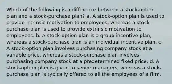 Which of the following is a difference between a stock-option plan and a stock-purchase plan? a. A stock-option plan is used to provide intrinsic motivation to employees, whereas a stock-purchase plan is used to provide extrinsic motivation to employees. b. A stock-option plan is a group incentive plan, whereas a stock-purchase plan is an individual incentive plan. c. A stock-option plan involves purchasing company stock at a variable price, whereas a stock-purchase plan involves purchasing company stock at a predetermined fixed price. d. A stock-option plan is given to senior managers, whereas a stock-purchase plan is typically offered to all the employees of a firm.