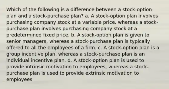 Which of the following is a difference between a stock-option plan and a stock-purchase plan? a. A stock-option plan involves purchasing company stock at a variable price, whereas a stock-purchase plan involves purchasing company stock at a predetermined fixed price. b. A stock-option plan is given to senior managers, whereas a stock-purchase plan is typically offered to all the employees of a firm. c. A stock-option plan is a group incentive plan, whereas a stock-purchase plan is an individual incentive plan. d. A stock-option plan is used to provide <a href='https://www.questionai.com/knowledge/kb34nVVYYv-intrinsic-motivation' class='anchor-knowledge'>intrinsic motivation</a> to employees, whereas a stock-purchase plan is used to provide extrinsic motivation to employees.