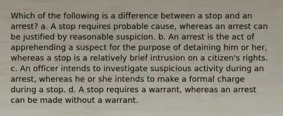 Which of the following is a difference between a stop and an arrest? a. A stop requires probable cause, whereas an arrest can be justified by reasonable suspicion. b. An arrest is the act of apprehending a suspect for the purpose of detaining him or her, whereas a stop is a relatively brief intrusion on a citizen's rights. c. An officer intends to investigate suspicious activity during an arrest, whereas he or she intends to make a formal charge during a stop. d. A stop requires a warrant, whereas an arrest can be made without a warrant.