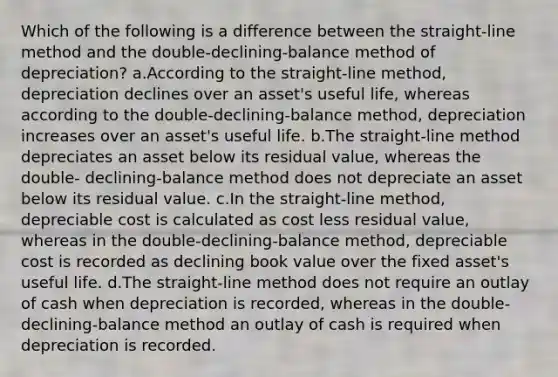 Which of the following is a difference between the straight-line method and the double-declining-balance method of depreciation? a.According to the straight-line method, depreciation declines over an asset's useful life, whereas according to the double-declining-balance method, depreciation increases over an asset's useful life. b.The straight-line method depreciates an asset below its residual value, whereas the double- declining-balance method does not depreciate an asset below its residual value. c.In the straight-line method, depreciable cost is calculated as cost less residual value, whereas in the double-declining-balance method, depreciable cost is recorded as declining book value over the fixed asset's useful life. d.The straight-line method does not require an outlay of cash when depreciation is recorded, whereas in the double-declining-balance method an outlay of cash is required when depreciation is recorded.