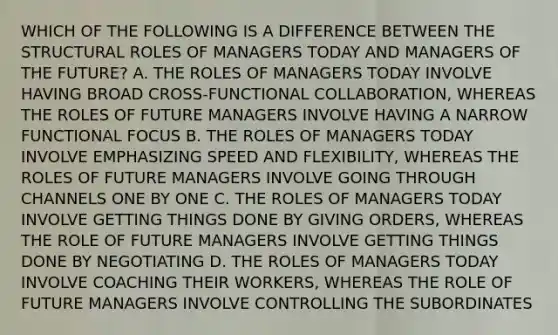 WHICH OF THE FOLLOWING IS A DIFFERENCE BETWEEN THE STRUCTURAL ROLES OF MANAGERS TODAY AND MANAGERS OF THE FUTURE? A. THE ROLES OF MANAGERS TODAY INVOLVE HAVING BROAD CROSS-FUNCTIONAL COLLABORATION, WHEREAS THE ROLES OF FUTURE MANAGERS INVOLVE HAVING A NARROW FUNCTIONAL FOCUS B. THE ROLES OF MANAGERS TODAY INVOLVE EMPHASIZING SPEED AND FLEXIBILITY, WHEREAS THE ROLES OF FUTURE MANAGERS INVOLVE GOING THROUGH CHANNELS ONE BY ONE C. THE ROLES OF MANAGERS TODAY INVOLVE GETTING THINGS DONE BY GIVING ORDERS, WHEREAS THE ROLE OF FUTURE MANAGERS INVOLVE GETTING THINGS DONE BY NEGOTIATING D. THE ROLES OF MANAGERS TODAY INVOLVE COACHING THEIR WORKERS, WHEREAS THE ROLE OF FUTURE MANAGERS INVOLVE CONTROLLING THE SUBORDINATES