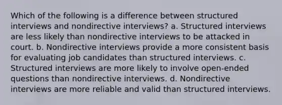 Which of the following is a difference between structured interviews and nondirective interviews? a. Structured interviews are less likely than nondirective interviews to be attacked in court. b. Nondirective interviews provide a more consistent basis for evaluating job candidates than structured interviews. c. Structured interviews are more likely to involve open-ended questions than nondirective interviews. d. Nondirective interviews are more reliable and valid than structured interviews.