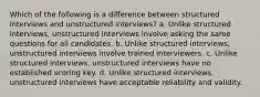 Which of the following is a difference between structured interviews and unstructured interviews? a. Unlike structured interviews, unstructured interviews involve asking the same questions for all candidates. b. Unlike structured interviews, unstructured interviews involve trained interviewers. c. Unlike structured interviews, unstructured interviews have no established scoring key. d. Unlike structured interviews, unstructured interviews have acceptable reliability and validity.