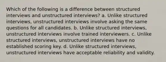 Which of the following is a difference between structured interviews and unstructured interviews? a. Unlike structured interviews, unstructured interviews involve asking the same questions for all candidates. b. Unlike structured interviews, unstructured interviews involve trained interviewers. c. Unlike structured interviews, unstructured interviews have no established scoring key. d. Unlike structured interviews, unstructured interviews have acceptable reliability and validity.