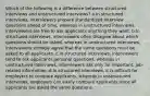 Which of the following is a difference between structured interviews and unstructured interviews? a.In structured interviews, interviewers prepare standardized interview questions ahead of time, whereas in unstructured interviews, interviewers are free to ask applicants anything they want. b.In structured interviews, interviewers often disagree about which questions should be asked, whereas in unstructured interviews, interviewers strongly agree that the same questions must be asked to all applicants. c.In structured interviews, interviewers tend to ask applicants personal questions, whereas in unstructured interviews, interviewers ask only for important, job-related information. d.In structured interviews, it is difficult for employers to compare applicants, whereas in unstructured interviews, employers can easily compare applicants since all applicants are asked the same questions.