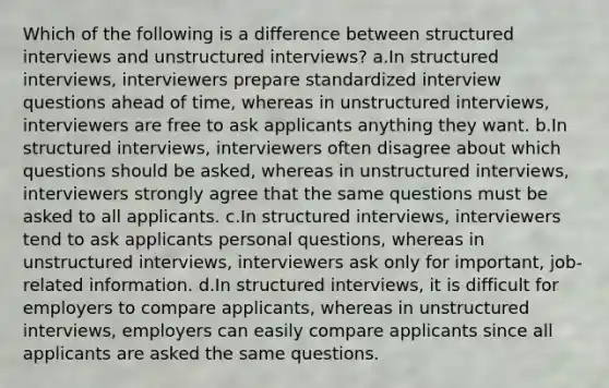 Which of the following is a difference between structured interviews and unstructured interviews? a.In structured interviews, interviewers prepare standardized interview questions ahead of time, whereas in unstructured interviews, interviewers are free to ask applicants anything they want. b.In structured interviews, interviewers often disagree about which questions should be asked, whereas in unstructured interviews, interviewers strongly agree that the same questions must be asked to all applicants. c.In structured interviews, interviewers tend to ask applicants personal questions, whereas in unstructured interviews, interviewers ask only for important, job-related information. d.In structured interviews, it is difficult for employers to compare applicants, whereas in unstructured interviews, employers can easily compare applicants since all applicants are asked the same questions.