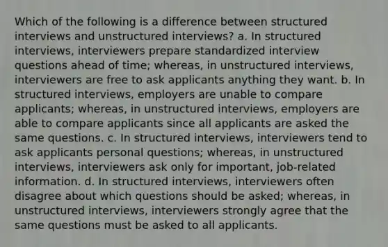 Which of the following is a difference between structured interviews and unstructured interviews? a. In structured interviews, interviewers prepare standardized interview questions ahead of time; whereas, in unstructured interviews, interviewers are free to ask applicants anything they want. b. In structured interviews, employers are unable to compare applicants; whereas, in unstructured interviews, employers are able to compare applicants since all applicants are asked the same questions. c. In structured interviews, interviewers tend to ask applicants personal questions; whereas, in unstructured interviews, interviewers ask only for important, job-related information. d. In structured interviews, interviewers often disagree about which questions should be asked; whereas, in unstructured interviews, interviewers strongly agree that the same questions must be asked to all applicants.