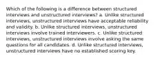 Which of the following is a difference between structured interviews and unstructured interviews? a. Unlike structured interviews, unstructured interviews have acceptable reliability and validity. b. Unlike structured interviews, unstructured interviews involve trained interviewers. c. Unlike structured interviews, unstructured interviews involve asking the same questions for all candidates. d. Unlike structured interviews, unstructured interviews have no established scoring key.