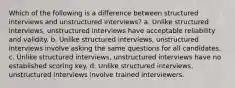 Which of the following is a difference between structured interviews and unstructured interviews? a. Unlike structured interviews, unstructured interviews have acceptable reliability and validity. b. Unlike structured interviews, unstructured interviews involve asking the same questions for all candidates. c. Unlike structured interviews, unstructured interviews have no established scoring key. d. Unlike structured interviews, unstructured interviews involve trained interviewers.