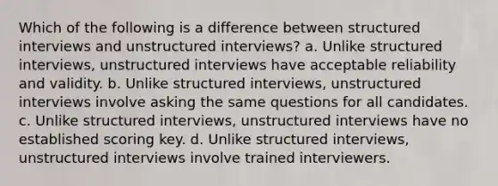 Which of the following is a difference between structured interviews and unstructured interviews? a. Unlike structured interviews, unstructured interviews have acceptable reliability and validity. b. Unlike structured interviews, unstructured interviews involve asking the same questions for all candidates. c. Unlike structured interviews, unstructured interviews have no established scoring key. d. Unlike structured interviews, unstructured interviews involve trained interviewers.