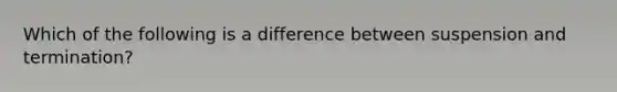 Which of the following is a difference between suspension and termination?