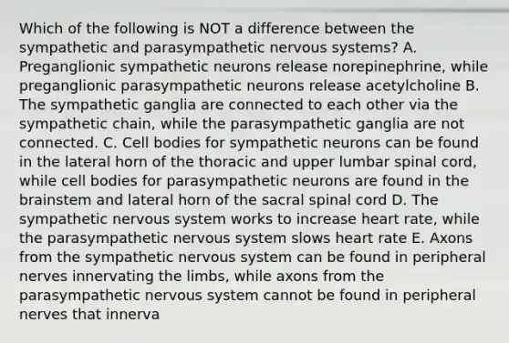 Which of the following is NOT a difference between the sympathetic and parasympathetic nervous systems? A. Preganglionic sympathetic neurons release norepinephrine, while preganglionic parasympathetic neurons release acetylcholine B. The sympathetic ganglia are connected to each other via the sympathetic chain, while the parasympathetic ganglia are not connected. C. Cell bodies for sympathetic neurons can be found in the lateral horn of the thoracic and upper lumbar spinal cord, while cell bodies for parasympathetic neurons are found in the brainstem and lateral horn of the sacral spinal cord D. The sympathetic nervous system works to increase heart rate, while the parasympathetic nervous system slows heart rate E. Axons from the sympathetic nervous system can be found in peripheral nerves innervating the limbs, while axons from the parasympathetic nervous system cannot be found in peripheral nerves that innerva