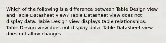 Which of the following is a difference between Table Design view and Table Datasheet view? Table Datasheet view does not display data. Table Design view displays table relationships. Table Design view does not display data. Table Datasheet view does not allow changes.