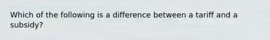 Which of the following is a difference between a tariff and a subsidy?