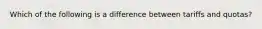 Which of the following is a difference between tariffs and quotas?