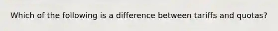 Which of the following is a difference between tariffs and quotas?