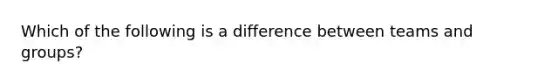 Which of the following is a difference between teams and groups?