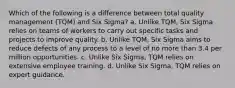 Which of the following is a difference between total quality management (TQM) and Six Sigma? a. Unlike TQM, Six Sigma relies on teams of workers to carry out specific tasks and projects to improve quality. b. Unlike TQM, Six Sigma aims to reduce defects of any process to a level of no more than 3.4 per million opportunities. c. Unlike Six Sigma, TQM relies on extensive employee training. d. Unlike Six Sigma, TQM relies on expert guidance.