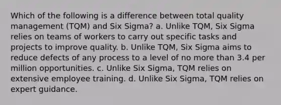 Which of the following is a difference between total quality management (TQM) and Six Sigma? a. Unlike TQM, Six Sigma relies on teams of workers to carry out specific tasks and projects to improve quality. b. Unlike TQM, Six Sigma aims to reduce defects of any process to a level of no more than 3.4 per million opportunities. c. Unlike Six Sigma, TQM relies on extensive employee training. d. Unlike Six Sigma, TQM relies on expert guidance.