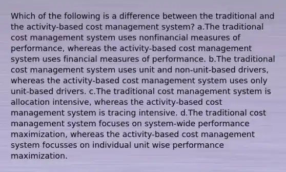 Which of the following is a difference between the traditional and the activity-based cost management system? a.The traditional cost management system uses nonfinancial measures of performance, whereas the activity-based cost management system uses financial measures of performance. b.The traditional cost management system uses unit and non-unit-based drivers, whereas the activity-based cost management system uses only unit-based drivers. c.The traditional cost management system is allocation intensive, whereas the activity-based cost management system is tracing intensive. d.The traditional cost management system focuses on system-wide performance maximization, whereas the activity-based cost management system focusses on individual unit wise performance maximization.