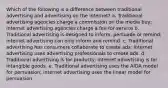 Which of the following is a difference between traditional advertising and advertising on the internet? a. Traditional advertising agencies charge a commission on the media buy; internet advertising agencies charge a fee for service b. Traditional advertising is designed to inform, persuade or remind; internet advertising can only inform and remind. c. Traditional advertising has consumers collaborate to create ads; internet advertising uses advertising professionals to create ads. d. Traditional advertising is for products; internet advertising is for intangible goods. e. Traditional advertising uses the AIDA model for persuasion; internet advertising uses the linear model for persuasion